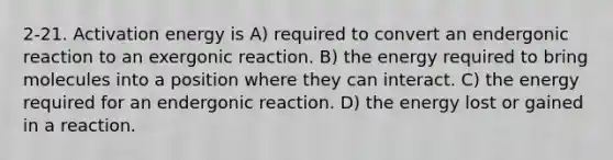 2-21. Activation energy is A) required to convert an endergonic reaction to an exergonic reaction. B) the energy required to bring molecules into a position where they can interact. C) the energy required for an endergonic reaction. D) the energy lost or gained in a reaction.