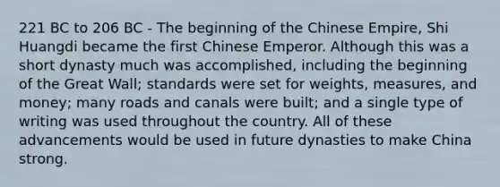 221 BC to 206 BC - The beginning of the Chinese Empire, Shi Huangdi became the first Chinese Emperor. Although this was a short dynasty much was accomplished, including the beginning of the Great Wall; standards were set for weights, measures, and money; many roads and canals were built; and a single type of writing was used throughout the country. All of these advancements would be used in future dynasties to make China strong.