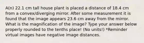 A(n) 22.1 cm tall house plant is placed a distance of 18.4 cm from a convex/diverging mirror. After some measurement it is found that the image appears 23.6 cm away from the mirror. What is the magnification of the image? Type your answer below properly rounded to the tenths place! (No units!) *Reminder virtual images have negative image distances.