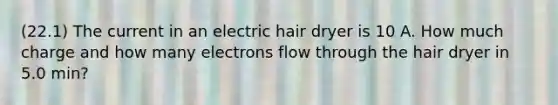 (22.1) The current in an electric hair dryer is 10 A. How much charge and how many electrons flow through the hair dryer in 5.0 min?