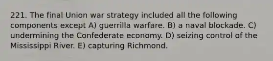 221. The final Union war strategy included all the following components except A) guerrilla warfare. B) a naval blockade. C) undermining the Confederate economy. D) seizing control of the Mississippi River. E) capturing Richmond.