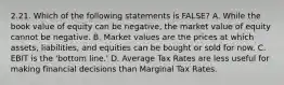 2.21. Which of the following statements is FALSE? A. While the book value of equity can be negative, the market value of equity cannot be negative. B. Market values are the prices at which assets, liabilities, and equities can be bought or sold for now. C. EBIT is the 'bottom line.' D. Average Tax Rates are less useful for making financial decisions than Marginal Tax Rates.