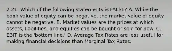 2.21. Which of the following statements is FALSE? A. While the book value of equity can be negative, the market value of equity cannot be negative. B. Market values are the prices at which assets, liabilities, and equities can be bought or sold for now. C. EBIT is the 'bottom line.' D. Average Tax Rates are less useful for making financial decisions than Marginal Tax Rates.