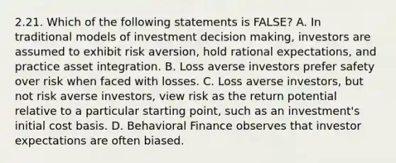 2.21. Which of the following statements is FALSE? A. In traditional models of investment <a href='https://www.questionai.com/knowledge/kuI1pP196d-decision-making' class='anchor-knowledge'>decision making</a>, investors are assumed to exhibit risk aversion, hold rational expectations, and practice asset integration. B. Loss averse investors prefer safety over risk when faced with losses. C. Loss averse investors, but not risk averse investors, view risk as the return potential relative to a particular starting point, such as an investment's initial cost basis. D. <a href='https://www.questionai.com/knowledge/k4VltN7vmA-behavioral-finance' class='anchor-knowledge'>behavioral finance</a> observes that investor expectations are often biased.