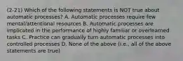 (2-21) Which of the following statements is NOT true about automatic processes? A. Automatic processes require few mental/attentional resources B. Automatic processes are implicated in the performance of highly familiar or overlearned tasks C. Practice can gradually turn automatic processes into controlled processes D. None of the above (i.e., all of the above statements are true)