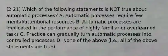 (2-21) Which of the following statements is NOT true about automatic processes? A. Automatic processes require few mental/attentional resources B. Automatic processes are implicated in the performance of highly familiar or overlearned tasks C. Practice can gradually turn automatic processes into controlled processes D. None of the above (i.e., all of the above statements are true)