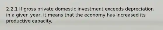 2.2.1 If gross private domestic investment exceeds depreciation in a given year, it means that the economy has increased its productive capacity.