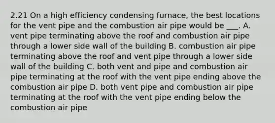 2.21 On a high efficiency condensing furnace, the best locations for the vent pipe and the combustion air pipe would be ___. A. vent pipe terminating above the roof and combustion air pipe through a lower side wall of the building B. combustion air pipe terminating above the roof and vent pipe through a lower side wall of the building C. both vent and pipe and combustion air pipe terminating at the roof with the vent pipe ending above the combustion air pipe D. both vent pipe and combustion air pipe terminating at the roof with the vent pipe ending below the combustion air pipe