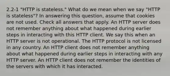 2.2-1 "HTTP is stateless." What do we mean when we say "HTTP is stateless"? In answering this question, assume that cookies are not used. Check all answers that apply. An HTTP server does not remember anything about what happened during earlier steps in interacting with this HTTP client. We say this when an HTTP server is not operational. The HTTP protocol is not licensed in any country. An HTTP client does not remember anything about what happened during earlier steps in interacting with any HTTP server. An HTTP client does not remember the identities of the servers with which it has interacted.