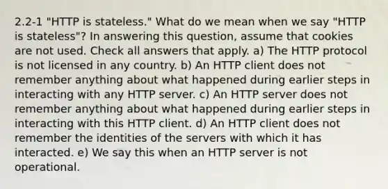 2.2-1 "HTTP is stateless." What do we mean when we say "HTTP is stateless"? In answering this question, assume that cookies are not used. Check all answers that apply. a) The HTTP protocol is not licensed in any country. b) An HTTP client does not remember anything about what happened during earlier steps in interacting with any HTTP server. c) An HTTP server does not remember anything about what happened during earlier steps in interacting with this HTTP client. d) An HTTP client does not remember the identities of the servers with which it has interacted. e) We say this when an HTTP server is not operational.