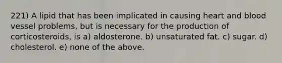 221) A lipid that has been implicated in causing heart and blood vessel problems, but is necessary for the production of corticosteroids, is a) aldosterone. b) unsaturated fat. c) sugar. d) cholesterol. e) none of the above.