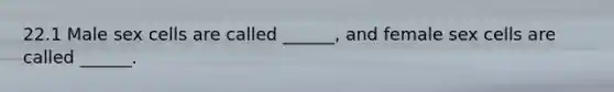 22.1 Male sex cells are called ______, and female sex cells are called ______.