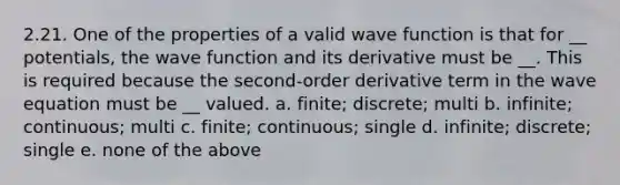 2.21. One of the properties of a valid wave function is that for __ potentials, the wave function and its derivative must be __. This is required because the second-order derivative term in the wave equation must be __ valued. a. finite; discrete; multi b. infinite; continuous; multi c. finite; continuous; single d. infinite; discrete; single e. none of the above