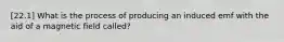 [22.1] What is the process of producing an induced emf with the aid of a magnetic field called?