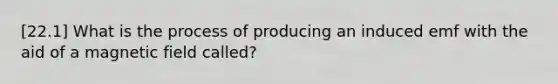 [22.1] What is the process of producing an induced emf with the aid of a magnetic field called?