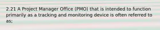 2.21 A Project Manager Office (PMO) that is intended to function primarily as a tracking and monitoring device is often referred to as;