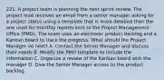 221. A project team is planning the next sprint review. The project lead receives an email from a senior manager asking for a project status using a template that is more detailed than the one used for monthly reports sent to the Project Management Office (PMO). The team uses an electronic product backlog and a Kanban board to track the progress. What should the Project Manager do next? A. Contact the Senior Manager and discuss their needs B. Modify the PMO template to include the information C. Organize a review of the Kanban board with the manager D. Give the Senior Manager access to the product backlog