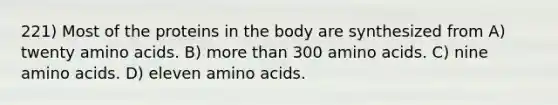 221) Most of the proteins in the body are synthesized from A) twenty amino acids. B) more than 300 amino acids. C) nine amino acids. D) eleven amino acids.