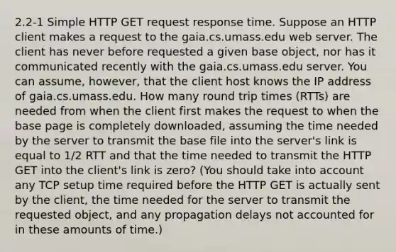 2.2-1 Simple HTTP GET request response time. Suppose an HTTP client makes a request to the gaia.cs.umass.edu web server. The client has never before requested a given base object, nor has it communicated recently with the gaia.cs.umass.edu server. You can assume, however, that the client host knows the IP address of gaia.cs.umass.edu. How many round trip times (RTTs) are needed from when the client first makes the request to when the base page is completely downloaded, assuming the time needed by the server to transmit the base file into the server's link is equal to 1/2 RTT and that the time needed to transmit the HTTP GET into the client's link is zero? (You should take into account any TCP setup time required before the HTTP GET is actually sent by the client, the time needed for the server to transmit the requested object, and any propagation delays not accounted for in these amounts of time.)