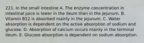 221. In the small intestine A. The enzyme concentration in intestinal juice is lower in the ileum than in the jejunum. B. Vitamin B12 is absorbed mainly in the jejunum. C. Water absorption is dependent on the active absorption of sodium and glucose. D. Absorption of calcium occurs mainly in the terminal ileum. E. Glucose absorption is dependent on sodium absorption.