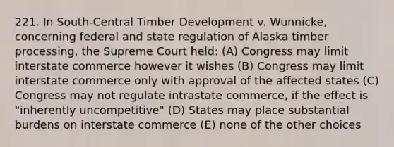 221. In South-Central Timber Development v. Wunnicke, concerning federal and state regulation of Alaska timber processing, the Supreme Court held: (A) Congress may limit interstate commerce however it wishes (B) Congress may limit interstate commerce only with approval of the affected states (C) Congress may not regulate intrastate commerce, if the effect is "inherently uncompetitive" (D) States may place substantial burdens on interstate commerce (E) none of the other choices