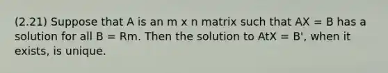 (2.21) Suppose that A is an m x n matrix such that AX = B has a solution for all B = Rm. Then the solution to AtX = B', when it exists, is unique.