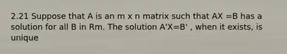 2.21 Suppose that A is an m x n matrix such that AX =B has a solution for all B in Rm. The solution A'X=B' , when it exists, is unique