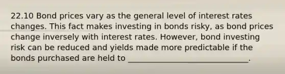 22.10 Bond prices vary as the general level of interest rates changes. This fact makes investing in bonds risky, as bond prices change inversely with interest rates. However, bond investing risk can be reduced and yields made more predictable if the bonds purchased are held to ______________________________.