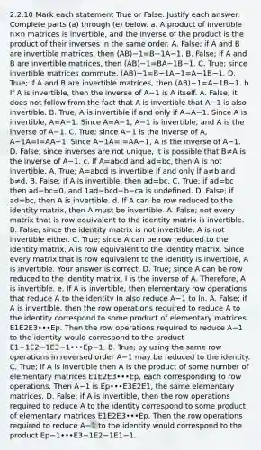 2.2.10 Mark each statement True or False. Justify each answer. Complete parts​ (a) through​ (e) below. a. A product of invertible n×n matrices is​ invertible, and the inverse of the product is the product of their inverses in the same order. A. ​False; if A and B are invertible​ matrices, then (AB)−1=B−1A−1. B. ​False; if A and B are invertible​ matrices, then (AB)−1=BA−1B−1. C. ​True; since invertible matrices​ commute, (AB)−1=B−1A−1=A−1B−1. D. ​True; if A and B are invertible​ matrices, then (AB)−1=A−1B−1. b. If A is​ invertible, then the inverse of A−1 is A itself. A. ​False; it does not follow from the fact that A is invertible that A−1 is also invertible. B. ​True; A is invertible if and only if A=A−1. Since A is​ invertible, A=A−1. Since A=A−1​, A−1 is​ invertible, and A is the inverse of A−1. C. ​True; since A−1 is the inverse of​ A, A−1A=I=AA−1. Since A−1A=I=AA−1​, A is the inverse of A−1. D. ​False; since inverses are not​ unique, it is possible that B≠A is the inverse of A−1. c. If A=abcd and ad=​bc, then A is not invertible. A. ​True; A=abcd is invertible if and only if a≠b and b≠d. B. ​False; if A is​ invertible, then ad=bc. C. ​True; if ad=bc then ad−bc=​0, and 1ad−bcd−b−ca is undefined. D. ​False; if ad=​bc, then A is invertible. d. If A can be row reduced to the identity​ matrix, then A must be invertible. A. ​False; not every matrix that is row equivalent to the identity matrix is invertible. B. ​False; since the identity matrix is not​ invertible, A is not invertible either. C. ​True; since A can be row reduced to the identity​ matrix, A is row equivalent to the identity matrix. Since every matrix that is row equivalent to the identity is​ invertible, A is invertible. Your answer is correct. D. ​True; since A can be row reduced to the identity​ matrix, I is the inverse of A.​ Therefore, A is invertible. e. If A is​ invertible, then elementary row operations that reduce A to the identity In also reduce A−1 to In. A. ​False; if A is​ invertible, then the row operations required to reduce A to the identity correspond to some product of elementary matrices E1E2E3•••Ep. Then the row operations required to reduce A−1 to the identity would correspond to the product E1−1E2−1E3−1•••Ep−1. B. ​True; by using the same row operations in reversed order A−1 may be reduced to the identity. C. ​True; if A is invertible then A is the product of some number of elementary matrices E1E2E3•••Ep​, each corresponding to row operations. Then A−1 is Ep•••E3E2E1​, the same elementary matrices. D. ​False; if A is​ invertible, then the row operations required to reduce A to the identity correspond to some product of elementary matrices E1E2E3•••Ep. Then the row operations required to reduce A−1 to the identity would correspond to the product Ep−1•••E3−1E2−1E1−1.