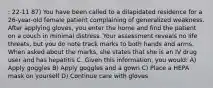 : 22-11 87) You have been called to a dilapidated residence for a 26-year-old female patient complaining of generalized weakness. After applying gloves, you enter the home and find the patient on a couch in minimal distress. Your assessment reveals no life threats, but you do note track marks to both hands and arms. When asked about the marks, she states that she is an IV drug user and has hepatitis C. Given this information, you would: A) Apply goggles B) Apply goggles and a gown C) Place a HEPA mask on yourself D) Continue care with gloves