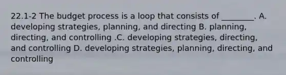 22.1-2 The budget process is a loop that consists of​ ________. A. developing​ strategies, planning, and directing B. ​planning, directing, and controlling .C. developing​ strategies, directing, and controlling D. developing​ strategies, planning,​ directing, and controlling