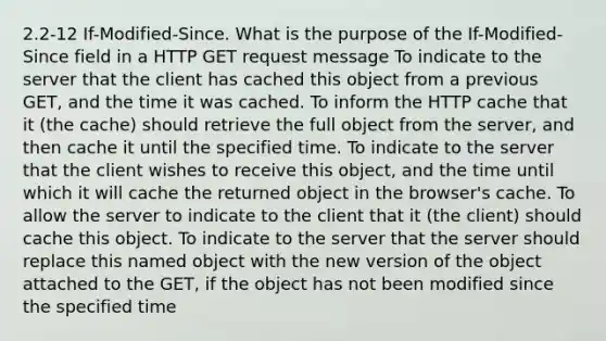 2.2-12 If-Modified-Since. What is the purpose of the If-Modified-Since field in a HTTP GET request message To indicate to the server that the client has cached this object from a previous GET, and the time it was cached. To inform the HTTP cache that it (the cache) should retrieve the full object from the server, and then cache it until the specified time. To indicate to the server that the client wishes to receive this object, and the time until which it will cache the returned object in the browser's cache. To allow the server to indicate to the client that it (the client) should cache this object. To indicate to the server that the server should replace this named object with the new version of the object attached to the GET, if the object has not been modified since the specified time