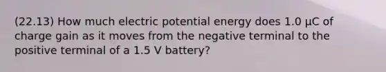 (22.13) How much electric potential energy does 1.0 μC of charge gain as it moves from the negative terminal to the positive terminal of a 1.5 V battery?