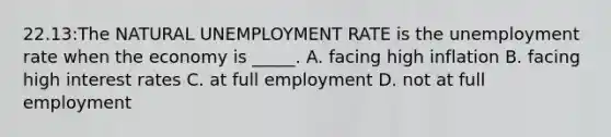 22.13:The NATURAL UNEMPLOYMENT RATE is the unemployment rate when the economy is _____. A. facing high inflation B. facing high interest rates C. at full employment D. not at full employment