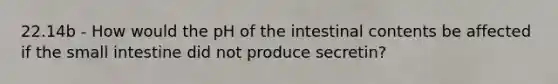 22.14b - How would the pH of the intestinal contents be affected if <a href='https://www.questionai.com/knowledge/kt623fh5xn-the-small-intestine' class='anchor-knowledge'>the small intestine</a> did not produce secretin?