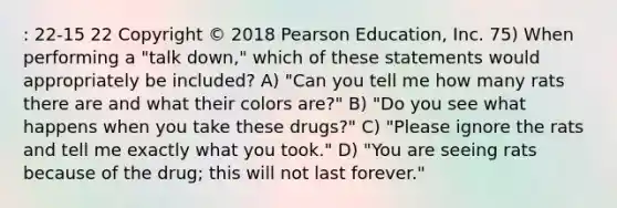 : 22-15 22 Copyright © 2018 Pearson Education, Inc. 75) When performing a "talk down," which of these statements would appropriately be included? A) "Can you tell me how many rats there are and what their colors are?" B) "Do you see what happens when you take these drugs?" C) "Please ignore the rats and tell me exactly what you took." D) "You are seeing rats because of the drug; this will not last forever."