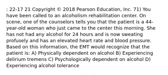 : 22-17 21 Copyright © 2018 Pearson Education, Inc. 71) You have been called to an alcoholism rehabilitation center. On scene, one of the counselors tells you that the patient is a 44-year-old woman who just came to the center this morning. She has not had any alcohol for 24 hours and is now sweating profusely and has an elevated heart rate and blood pressure. Based on this information, the EMT would recognize that the patient is: A) Physically dependent on alcohol B) Experiencing delirium tremens C) Psychologically dependent on alcohol D) Experiencing alcohol tolerance