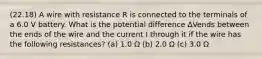 (22.18) A wire with resistance R is connected to the terminals of a 6.0 V battery. What is the potential difference ΔVends between the ends of the wire and the current I through it if the wire has the following resistances? (a) 1.0 Ω (b) 2.0 Ω (c) 3.0 Ω