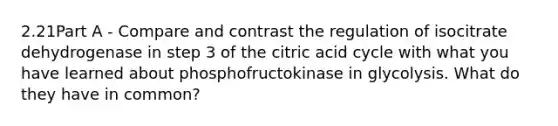 2.21Part A - Compare and contrast the regulation of isocitrate dehydrogenase in step 3 of the citric acid cycle with what you have learned about phosphofructokinase in glycolysis. What do they have in common?