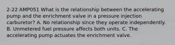 2-22 AMP051 What is the relationship between the accelerating pump and the enrichment valve in a pressure injection carburetor? A. No relationship since they operate independently. B. Unmetered fuel pressure affects both units. C. The accelerating pump actuates the enrichment valve.