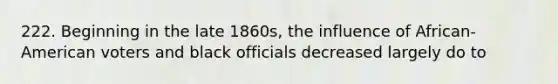222. Beginning in the late 1860s, the influence of African-American voters and black officials decreased largely do to
