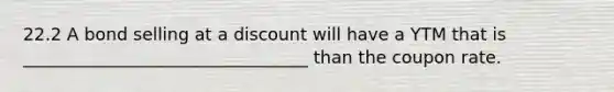 22.2 A bond selling at a discount will have a YTM that is _________________________________ than the coupon rate.