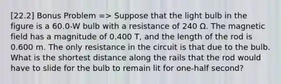 [22.2] Bonus Problem => Suppose that the light bulb in the figure is a 60.0-W bulb with a resistance of 240 Ω. The magnetic field has a magnitude of 0.400 T, and the length of the rod is 0.600 m. The only resistance in the circuit is that due to the bulb. What is the shortest distance along the rails that the rod would have to slide for the bulb to remain lit for one-half second?