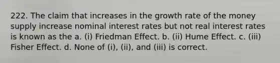 222. The claim that increases in the growth rate of the money supply increase nominal interest rates but not real interest rates is known as the a. (i) Friedman Effect. b. (ii) Hume Effect. c. (iii) Fisher Effect. d. None of (i), (ii), and (iii) is correct.