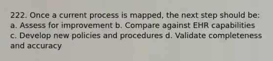 222. Once a current process is mapped, the next step should be: a. Assess for improvement b. Compare against EHR capabilities c. Develop new policies and procedures d. Validate completeness and accuracy