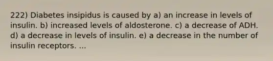 222) Diabetes insipidus is caused by a) an increase in levels of insulin. b) increased levels of aldosterone. c) a decrease of ADH. d) a decrease in levels of insulin. e) a decrease in the number of insulin receptors. ...