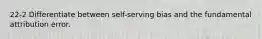 22-2 Differentiate between self-serving bias and the fundamental attribution error.