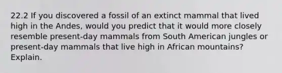 22.2 If you discovered a fossil of an extinct mammal that lived high in the Andes, would you predict that it would more closely resemble present-day mammals from South American jungles or present-day mammals that live high in African mountains? Explain.