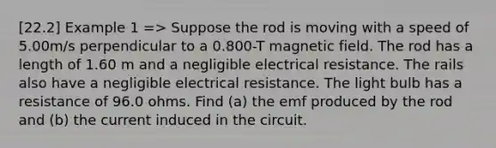 [22.2] Example 1 => Suppose the rod is moving with a speed of 5.00m/s perpendicular to a 0.800-T magnetic field. The rod has a length of 1.60 m and a negligible electrical resistance. The rails also have a negligible electrical resistance. The light bulb has a resistance of 96.0 ohms. Find (a) the emf produced by the rod and (b) the current induced in the circuit.