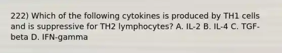 222) Which of the following cytokines is produced by TH1 cells and is suppressive for TH2 lymphocytes? A. IL-2 B. IL-4 C. TGF-beta D. IFN-gamma